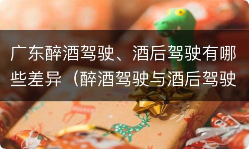 广东醉酒驾驶、酒后驾驶有哪些差异（醉酒驾驶与酒后驾驶的区别）