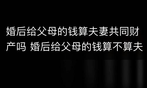 婚后给父母的钱算夫妻共同财产吗 婚后给父母的钱算不算夫妻共同财产