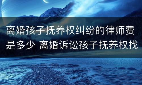 离婚孩子抚养权纠纷的律师费是多少 离婚诉讼孩子抚养权找个律师需要多少钱