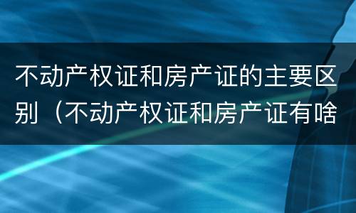 不动产权证和房产证的主要区别（不动产权证和房产证有啥区别）