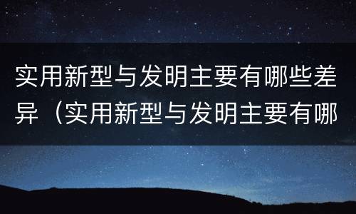 实用新型与发明主要有哪些差异（实用新型与发明主要有哪些差异呢）