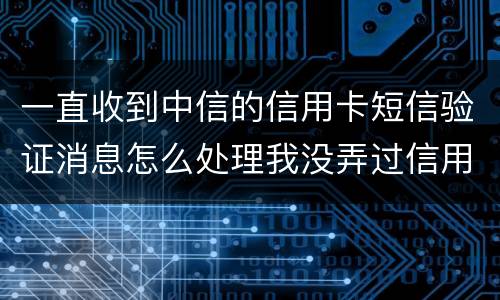 一直收到中信的信用卡短信验证消息怎么处理我没弄过信用卡