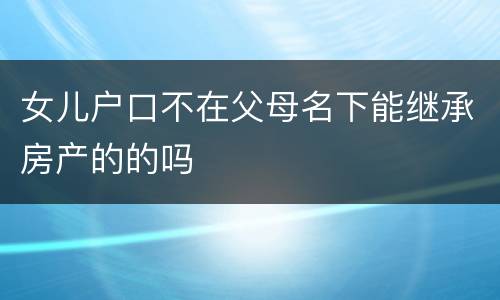女儿户口不在父母名下能继承房产的的吗