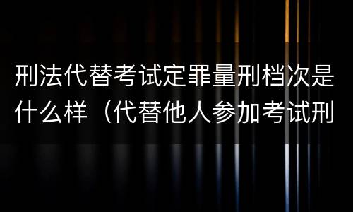 刑法代替考试定罪量刑档次是什么样（代替他人参加考试刑法）