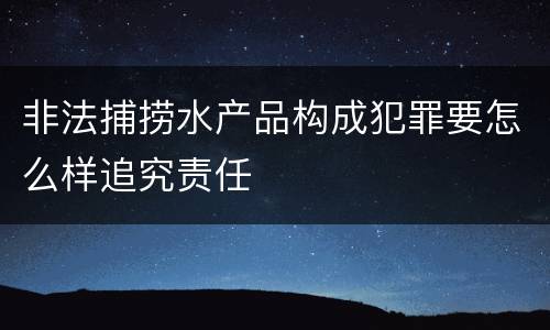 非法捕捞水产品构成犯罪要怎么样追究责任