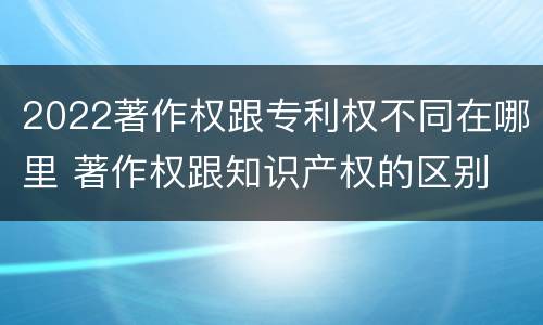 2022著作权跟专利权不同在哪里 著作权跟知识产权的区别