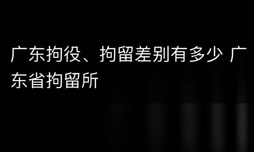 广东拘役、拘留差别有多少 广东省拘留所