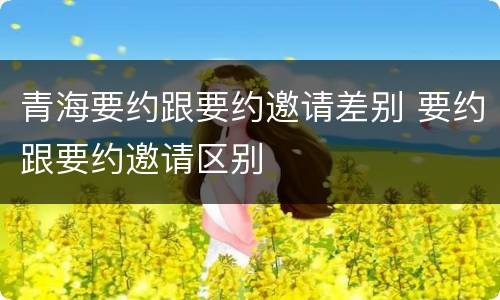 青海要约跟要约邀请差别 要约跟要约邀请区别