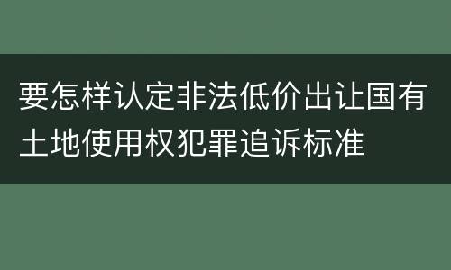 要怎样认定非法低价出让国有土地使用权犯罪追诉标准