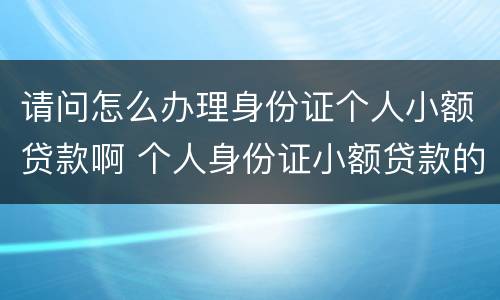 请问怎么办理身份证个人小额贷款啊 个人身份证小额贷款的正规公司