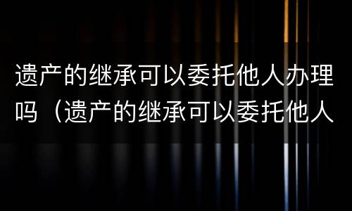 遗产的继承可以委托他人办理吗（遗产的继承可以委托他人办理吗要多少钱）