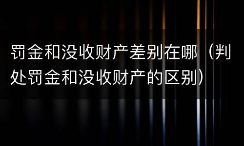罚金和没收财产差别在哪（判处罚金和没收财产的区别）