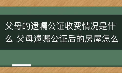 父母的遗嘱公证收费情况是什么 父母遗嘱公证后的房屋怎么买卖