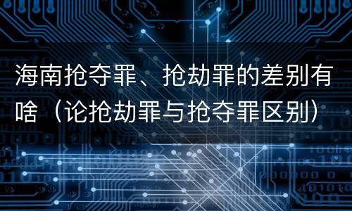 海南抢夺罪、抢劫罪的差别有啥（论抢劫罪与抢夺罪区别）