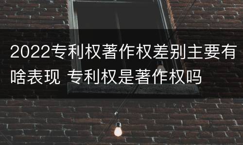 2022专利权著作权差别主要有啥表现 专利权是著作权吗