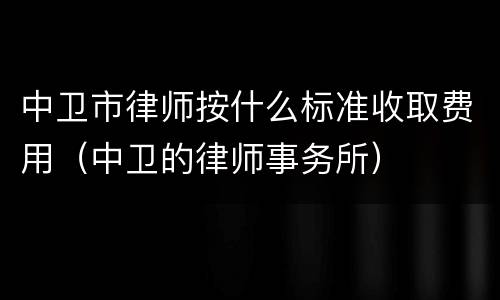 中卫市律师按什么标准收取费用（中卫的律师事务所）