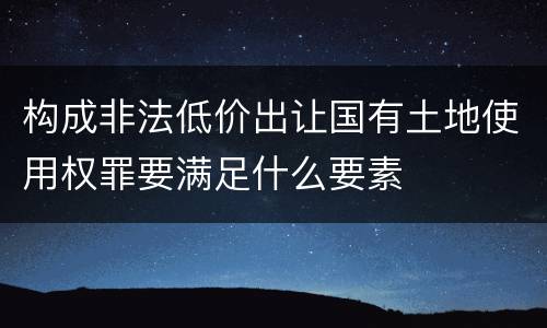 构成非法低价出让国有土地使用权罪要满足什么要素
