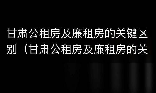 甘肃公租房及廉租房的关键区别（甘肃公租房及廉租房的关键区别在于）