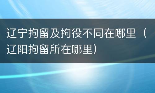 辽宁拘留及拘役不同在哪里（辽阳拘留所在哪里）