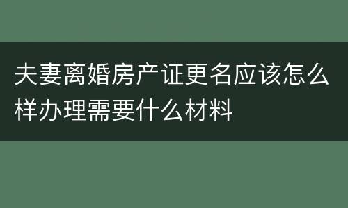 夫妻离婚房产证更名应该怎么样办理需要什么材料