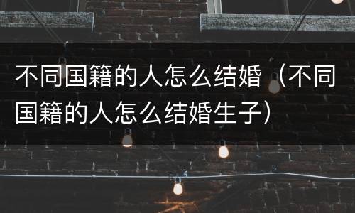 不同国籍的人怎么结婚（不同国籍的人怎么结婚生子）