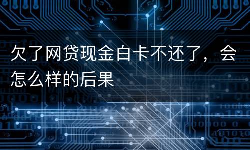 欠了网贷现金白卡不还了，会怎么样的后果