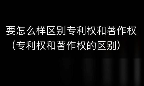 要怎么样区别专利权和著作权（专利权和著作权的区别）