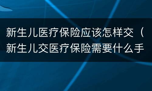 新生儿医疗保险应该怎样交（新生儿交医疗保险需要什么手续）