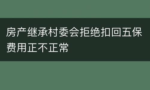 房产继承村委会拒绝扣回五保费用正不正常