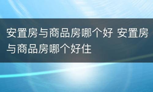 安置房与商品房哪个好 安置房与商品房哪个好住