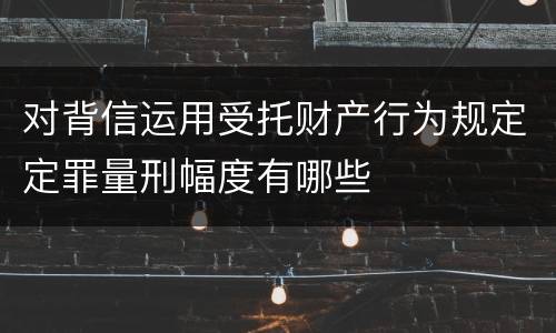 对背信运用受托财产行为规定定罪量刑幅度有哪些