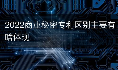 2022商业秘密专利区别主要有啥体现