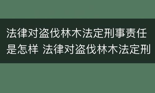 法律对盗伐林木法定刑事责任是怎样 法律对盗伐林木法定刑事责任是怎样划分的