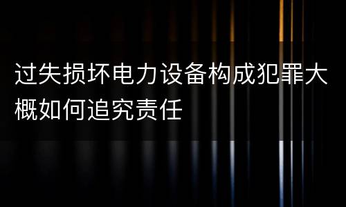 过失损坏电力设备构成犯罪大概如何追究责任
