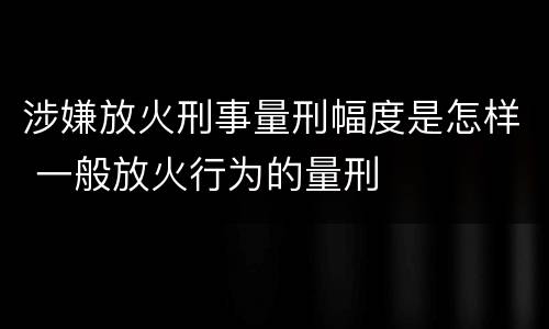 涉嫌放火刑事量刑幅度是怎样 一般放火行为的量刑