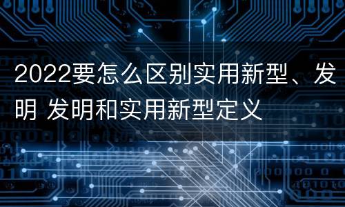 2022要怎么区别实用新型、发明 发明和实用新型定义