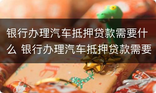 银行办理汽车抵押贷款需要什么 银行办理汽车抵押贷款需要什么条件