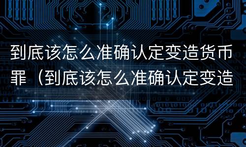 到底该怎么准确认定变造货币罪（到底该怎么准确认定变造货币罪名）