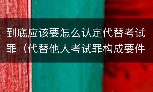 到底应该要怎么认定代替考试罪（代替他人考试罪构成要件）