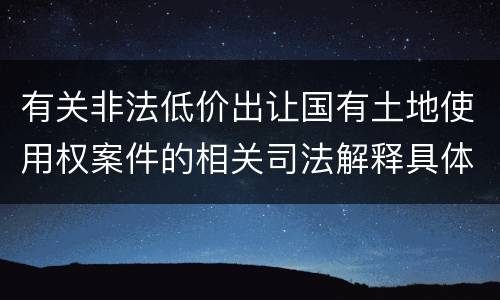 有关非法低价出让国有土地使用权案件的相关司法解释具体有哪些重要规定
