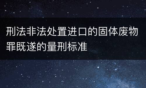 刑法非法处置进口的固体废物罪既遂的量刑标准
