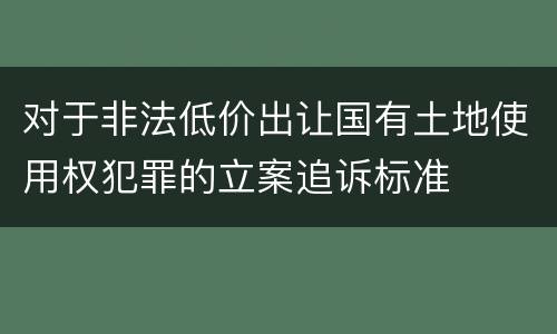 对于非法低价出让国有土地使用权犯罪的立案追诉标准