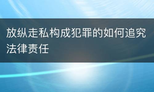 放纵走私构成犯罪的如何追究法律责任