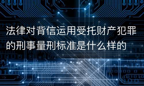 法律对背信运用受托财产犯罪的刑事量刑标准是什么样的