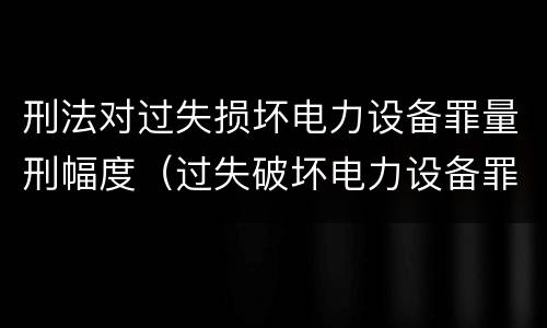 刑法对过失损坏电力设备罪量刑幅度（过失破坏电力设备罪追诉标准）