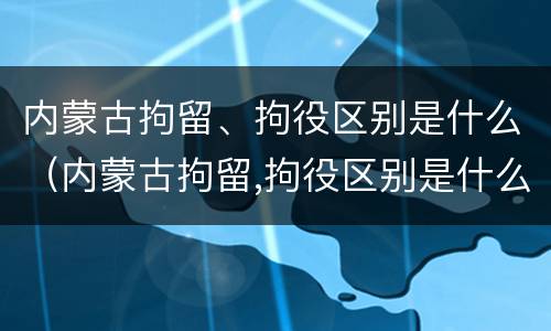内蒙古拘留、拘役区别是什么（内蒙古拘留,拘役区别是什么意思）