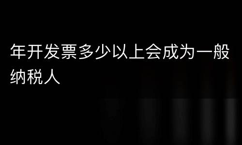 年开发票多少以上会成为一般纳税人