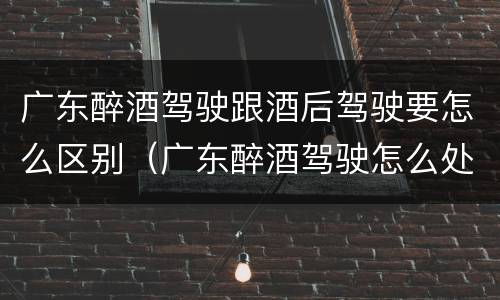 广东醉酒驾驶跟酒后驾驶要怎么区别（广东醉酒驾驶怎么处罚）