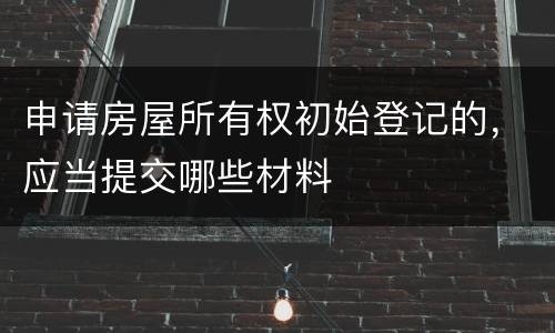 申请房屋所有权初始登记的，应当提交哪些材料