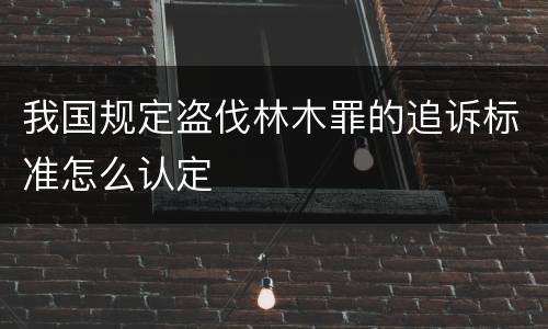 我国规定盗伐林木罪的追诉标准怎么认定